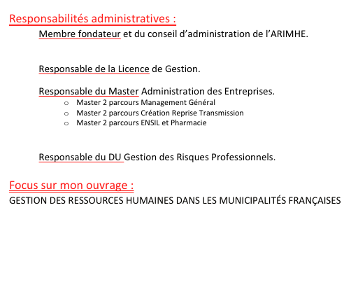 Responsabilités administratives : 
Membre fondateur et du conseil d’administration de l’ARIMHE.
http://www.arimhe.com

Responsable de la Licence de Gestion.

Responsable du Master Administration des Entreprises.
o	Master 2 parcours Management Général
o	Master 2 parcours Création Reprise Transmission
o	Master 2 parcours ENSIL et Pharmacie
http://www.iae.unilim.fr

Responsable du DU Gestion des Risques Professionnels.

Focus sur mon ouvrage : 
GESTION DES RESSOURCES HUMAINES DANS LES MUNICIPALITÉS FRANÇAISES





                                                                            en savoir plus >>

