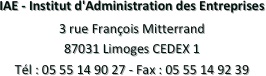 IAE - Institut d'Administration des Entreprises
3 rue François Mitterrand
87031 Limoges CEDEX 1
Tél : 05 55 14 90 27 - Fax : 05 55 14 92 39 