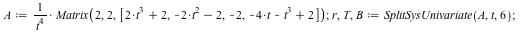 A := `/`(`*`(Matrix(2, 2, [`+`(`*`(2, `*`(`^`(t, 3))), 2), `+`(`-`(`*`(2, `*`(`^`(t, 2)))), `-`(2)), -2, `+`(`-`(`*`(`^`(t, 3))), `-`(`*`(4, `*`(t))), 2)])), `*`(`^`(t, 4))); 1; r, T, B := SplitSysUni...